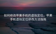 如何修改苹果手机的虚拟定位，苹果手机虚拟定位修改方法指南