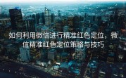 如何利用微信进行精准红色定位，微信精准红色定位策略与技巧