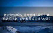 微信定位功能，能否给对方定位？微信定位功能，能否精确追踪对方位置？
