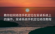 教你如何修改手机定位在安卓系统上的操作，安卓系统手机定位修改教程