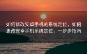 如何修改安卓手机的系统定位，如何更改安卓手机系统定位，一步步指南