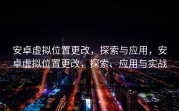 安卓虚拟位置更改，探索与应用，安卓虚拟位置更改，探索、应用与实战