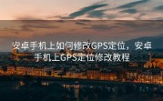 安卓手机上如何修改GPS定位，安卓手机上GPS定位修改教程