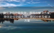 微信定位功能失效，原因与解决方案，微信定位功能失效，原因分析及解决方案