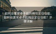如何设置安卓手机的微信定位功能,如何设置安卓手机微信定位功能?步骤详解
