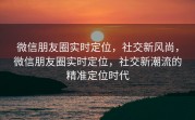 微信朋友圈实时定位，社交新风尚，微信朋友圈实时定位，社交新潮流的精准定位时代