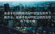 安卓手机如何修改APP定位及软件下载方法，安卓手机APP定位修改及软件下载攻略