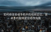 如何修改安卓手机中的视频定位，安卓手机视频定位修改指南