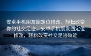 安卓手机朋友圈定位修改，轻松改变你的社交足迹，安卓手机朋友圈定位修改，轻松改变社交足迹轨迹