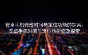 安卓手机修改时间与定位功能的探索，安卓手机时间与定位功能修改探索