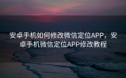 安卓手机如何修改微信定位APP，安卓手机微信定位APP修改教程