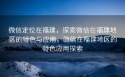 微信定位在福建，探索微信在福建地区的特色与应用，微信在福建地区的特色应用探索