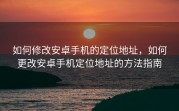 如何修改安卓手机的定位地址，如何更改安卓手机定位地址的方法指南