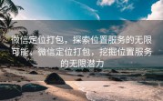 微信定位打包，探索位置服务的无限可能，微信定位打包，挖掘位置服务的无限潜力