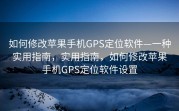 如何修改苹果手机GPS定位软件—一种实用指南，实用指南，如何修改苹果手机GPS定位软件设置