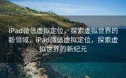 iPad微信虚拟定位,探索虚拟世界的新领域,iPad微信虚拟定位,探索虚拟世界的新纪元