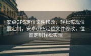 安卓GPS定位文件修改，轻松实现位置定制，安卓GPS定位文件修改，位置定制轻松实现