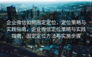 企业微信如何固定定位，定位策略与实践指南，企业微信定位策略与实践指南，固定定位方法与实施步骤