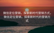 微信定位营销，探索新时代营销方式，微信定位营销，探索新时代的营销方式