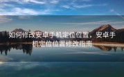 如何修改安卓手机定位位置，安卓手机定位位置修改指南
