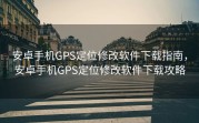 安卓手机GPS定位修改软件下载指南，安卓手机GPS定位修改软件下载攻略