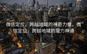 微信定位，跨越地域的神奇力量，微信定位，跨越地域的魔力神通