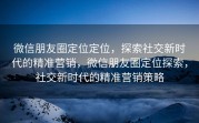 微信朋友圈定位定位，探索社交新时代的精准营销，微信朋友圈定位探索，社交新时代的精准营销策略