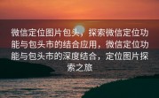 微信定位图片包头，探索微信定位功能与包头市的结合应用，微信定位功能与包头市的深度结合，定位图片探索之旅