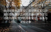 微信联系能否定位，探讨微信定位功能与隐私保护之间的平衡，微信定位功能与隐私保护的平衡探讨，联系与定位之争
