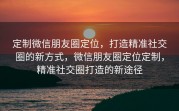 定制微信朋友圈定位，打造精准社交圈的新方式，微信朋友圈定位定制，精准社交圈打造的新途径