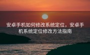 安卓手机如何修改系统定位，安卓手机系统定位修改方法指南