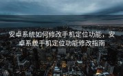 安卓系统如何修改手机定位功能，安卓系统手机定位功能修改指南