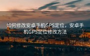 如何修改安卓手机GPS定位，安卓手机GPS定位修改方法