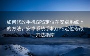 如何修改手机GPS定位在安卓系统上的方法，安卓系统手机GPS定位修改方法指南