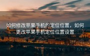 如何修改苹果手机的定位位置，如何更改苹果手机定位位置设置