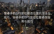 安卓手机GPS定位修改位置的方法与技巧，安卓手机GPS定位位置修改指南与技巧