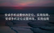 安卓手机设置修改定位，实用指南，安卓手机定位设置修改，实用指南