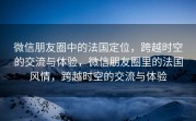 微信朋友圈中的法国定位，跨越时空的交流与体验，微信朋友圈里的法国风情，跨越时空的交流与体验