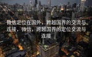 微信定位在国外，跨越国界的交流与连接，微信，跨越国界的定位交流与连接