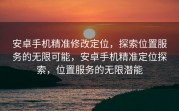 安卓手机精准修改定位，探索位置服务的无限可能，安卓手机精准定位探索，位置服务的无限潜能