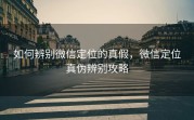 如何辨别微信定位的真假，微信定位真伪辨别攻略