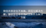 微信共享定位不准确，原因与解决方案，微信定位不准确问题解析及解决方案