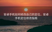 安卓手机如何修改自己的定位，安卓手机定位修改指南