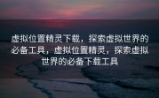 虚拟位置精灵下载，探索虚拟世界的必备工具，虚拟位置精灵，探索虚拟世界的必备下载工具