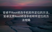 安卓不Root修改手机软件定位的方法，安卓无需Root修改手机软件定位的方法攻略