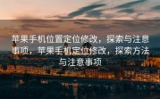苹果手机位置定位修改，探索与注意事项，苹果手机定位修改，探索方法与注意事项