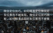 微信定位技巧，如何精准定位微信好友位置而不被发现，微信定位技巧揭秘，如何精准追踪好友位置而不被察觉