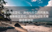 魔兽微信定位，游戏与社交的完美融合，魔兽微信定位，游戏与社交无缝融合新体验