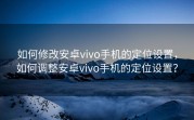 如何修改安卓vivo手机的定位设置，如何调整安卓vivo手机的定位设置？
