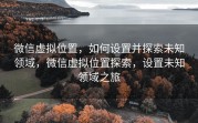 微信虚拟位置，如何设置并探索未知领域，微信虚拟位置探索，设置未知领域之旅